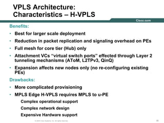 353535© 2004 Cisco Systems, Inc. All rights reserved.
VPLS Architecture:
Characteristics – H-VPLS
Benefits:
• Best for larger scale deployment
• Reduction in packet replication and signaling overhead on PEs
• Full mesh for core tier (Hub) only
• Attachment VCs “virtual switch ports” effected through Layer 2
tunneling mechanisms (AToM, L2TPv3, QinQ)
• Expansion affects new nodes only (no re-configuring existing
PEs)
Drawbacks:
• More complicated provisioning
• MPLS Edge H-VPLS requires MPLS to u-PE
Complex operational support
Complex network design
Expensive Hardware support
 