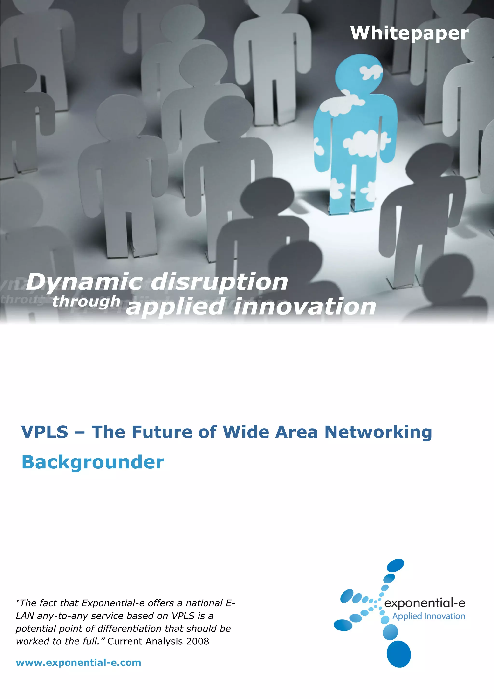 Whitepaper




 VPLS – The Future of Wide Area Networking
 Backgrounder




“The fact that Exponential-e offers a national E-
LAN any-to-any service based on VPLS is a
potential point of differentiation that should be
worked to the full.” Current Analysis 2008

www.exponential-e.com
 