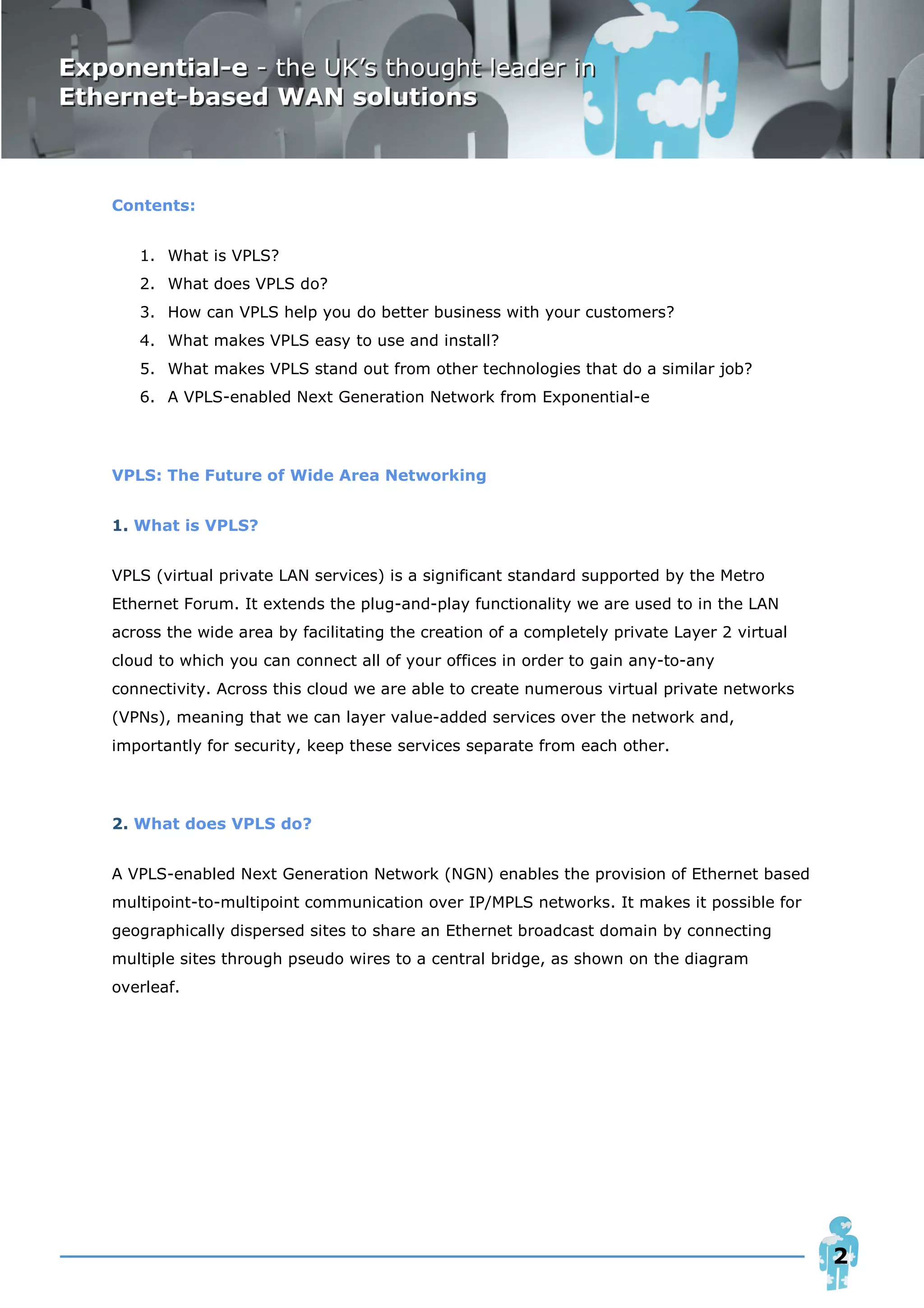 Contents:


   1. What is VPLS?
   2. What does VPLS do?
   3. How can VPLS help you do better business with your customers?
   4. What makes VPLS easy to use and install?
   5. What makes VPLS stand out from other technologies that do a similar job?
   6. A VPLS-enabled Next Generation Network from Exponential-e




VPLS: The Future of Wide Area Networking


1. What is VPLS?


VPLS (virtual private LAN services) is a significant standard supported by the Metro
Ethernet Forum. It extends the plug-and-play functionality we are used to in the LAN
across the wide area by facilitating the creation of a completely private Layer 2 virtual
cloud to which you can connect all of your offices in order to gain any-to-any
connectivity. Across this cloud we are able to create numerous virtual private networks
(VPNs), meaning that we can layer value-added services over the network and,
importantly for security, keep these services separate from each other.




2. What does VPLS do?


A VPLS-enabled Next Generation Network (NGN) enables the provision of Ethernet based
multipoint-to-multipoint communication over IP/MPLS networks. It makes it possible for
geographically dispersed sites to share an Ethernet broadcast domain by connecting
multiple sites through pseudo wires to a central bridge, as shown on the diagram
overleaf.




                                                                                            2
 