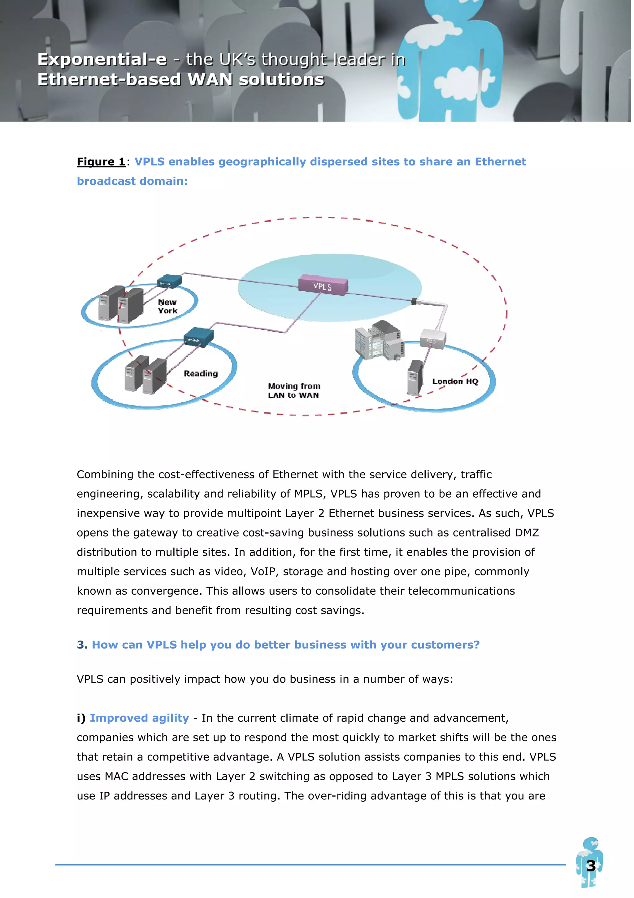 Figure 1: VPLS enables geographically dispersed sites to share an Ethernet
broadcast domain:




Combining the cost-effectiveness of Ethernet with the service delivery, traffic
engineering, scalability and reliability of MPLS, VPLS has proven to be an effective and
inexpensive way to provide multipoint Layer 2 Ethernet business services. As such, VPLS
opens the gateway to creative cost-saving business solutions such as centralised DMZ
distribution to multiple sites. In addition, for the first time, it enables the provision of
multiple services such as video, VoIP, storage and hosting over one pipe, commonly
known as convergence. This allows users to consolidate their telecommunications
requirements and benefit from resulting cost savings.


3. How can VPLS help you do better business with your customers?


VPLS can positively impact how you do business in a number of ways:


i) Improved agility - In the current climate of rapid change and advancement,
companies which are set up to respond the most quickly to market shifts will be the ones
that retain a competitive advantage. A VPLS solution assists companies to this end. VPLS
uses MAC addresses with Layer 2 switching as opposed to Layer 3 MPLS solutions which
use IP addresses and Layer 3 routing. The over-riding advantage of this is that you are




                                                                                               3
 