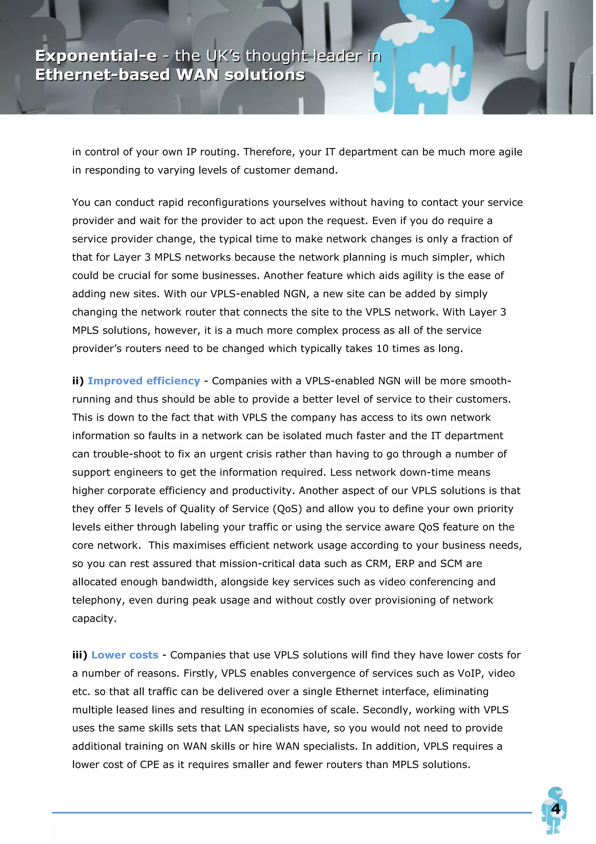 in control of your own IP routing. Therefore, your IT department can be much more agile
in responding to varying levels of customer demand.


You can conduct rapid reconfigurations yourselves without having to contact your service
provider and wait for the provider to act upon the request. Even if you do require a
service provider change, the typical time to make network changes is only a fraction of
that for Layer 3 MPLS networks because the network planning is much simpler, which
could be crucial for some businesses. Another feature which aids agility is the ease of
adding new sites. With our VPLS-enabled NGN, a new site can be added by simply
changing the network router that connects the site to the VPLS network. With Layer 3
MPLS solutions, however, it is a much more complex process as all of the service
provider’s routers need to be changed which typically takes 10 times as long.


ii) Improved efficiency - Companies with a VPLS-enabled NGN will be more smooth-
running and thus should be able to provide a better level of service to their customers.
This is down to the fact that with VPLS the company has access to its own network
information so faults in a network can be isolated much faster and the IT department
can trouble-shoot to fix an urgent crisis rather than having to go through a number of
support engineers to get the information required. Less network down-time means
higher corporate efficiency and productivity. Another aspect of our VPLS solutions is that
they offer 5 levels of Quality of Service (QoS) and allow you to define your own priority
levels either through labeling your traffic or using the service aware QoS feature on the
core network. This maximises efficient network usage according to your business needs,
so you can rest assured that mission-critical data such as CRM, ERP and SCM are
allocated enough bandwidth, alongside key services such as video conferencing and
telephony, even during peak usage and without costly over provisioning of network
capacity.


iii) Lower costs - Companies that use VPLS solutions will find they have lower costs for
a number of reasons. Firstly, VPLS enables convergence of services such as VoIP, video
etc. so that all traffic can be delivered over a single Ethernet interface, eliminating
multiple leased lines and resulting in economies of scale. Secondly, working with VPLS
uses the same skills sets that LAN specialists have, so you would not need to provide
additional training on WAN skills or hire WAN specialists. In addition, VPLS requires a
lower cost of CPE as it requires smaller and fewer routers than MPLS solutions.



                                                                                             4
 