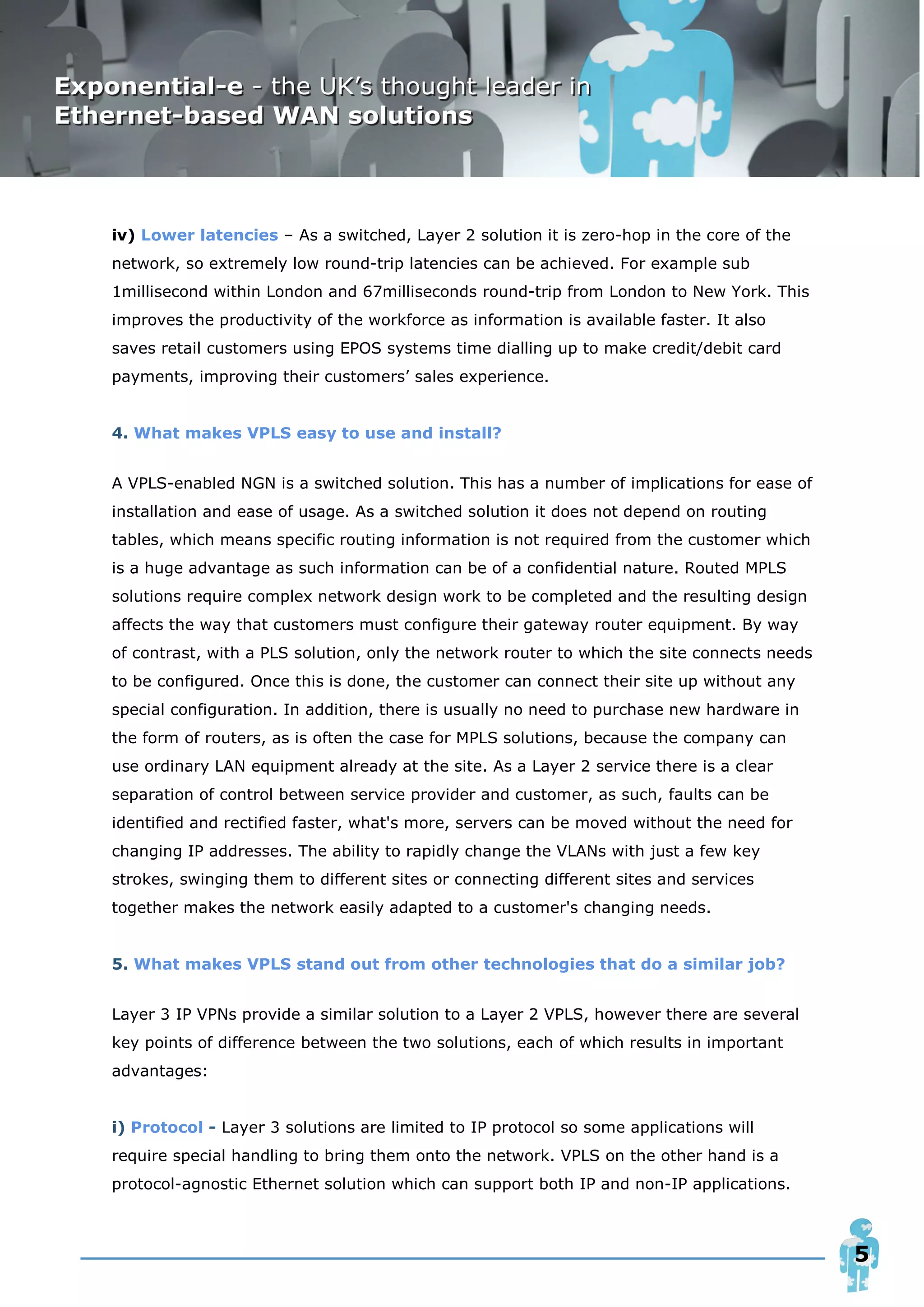 iv) Lower latencies – As a switched, Layer 2 solution it is zero-hop in the core of the
network, so extremely low round-trip latencies can be achieved. For example sub
1millisecond within London and 67milliseconds round-trip from London to New York. This
improves the productivity of the workforce as information is available faster. It also
saves retail customers using EPOS systems time dialling up to make credit/debit card
payments, improving their customers’ sales experience.


4. What makes VPLS easy to use and install?


A VPLS-enabled NGN is a switched solution. This has a number of implications for ease of
installation and ease of usage. As a switched solution it does not depend on routing
tables, which means specific routing information is not required from the customer which
is a huge advantage as such information can be of a confidential nature. Routed MPLS
solutions require complex network design work to be completed and the resulting design
affects the way that customers must configure their gateway router equipment. By way
of contrast, with a PLS solution, only the network router to which the site connects needs
to be configured. Once this is done, the customer can connect their site up without any
special configuration. In addition, there is usually no need to purchase new hardware in
the form of routers, as is often the case for MPLS solutions, because the company can
use ordinary LAN equipment already at the site. As a Layer 2 service there is a clear
separation of control between service provider and customer, as such, faults can be
identified and rectified faster, what's more, servers can be moved without the need for
changing IP addresses. The ability to rapidly change the VLANs with just a few key
strokes, swinging them to different sites or connecting different sites and services
together makes the network easily adapted to a customer's changing needs.


5. What makes VPLS stand out from other technologies that do a similar job?


Layer 3 IP VPNs provide a similar solution to a Layer 2 VPLS, however there are several
key points of difference between the two solutions, each of which results in important
advantages:


i) Protocol - Layer 3 solutions are limited to IP protocol so some applications will
require special handling to bring them onto the network. VPLS on the other hand is a
protocol-agnostic Ethernet solution which can support both IP and non-IP applications.



                                                                                             5
 