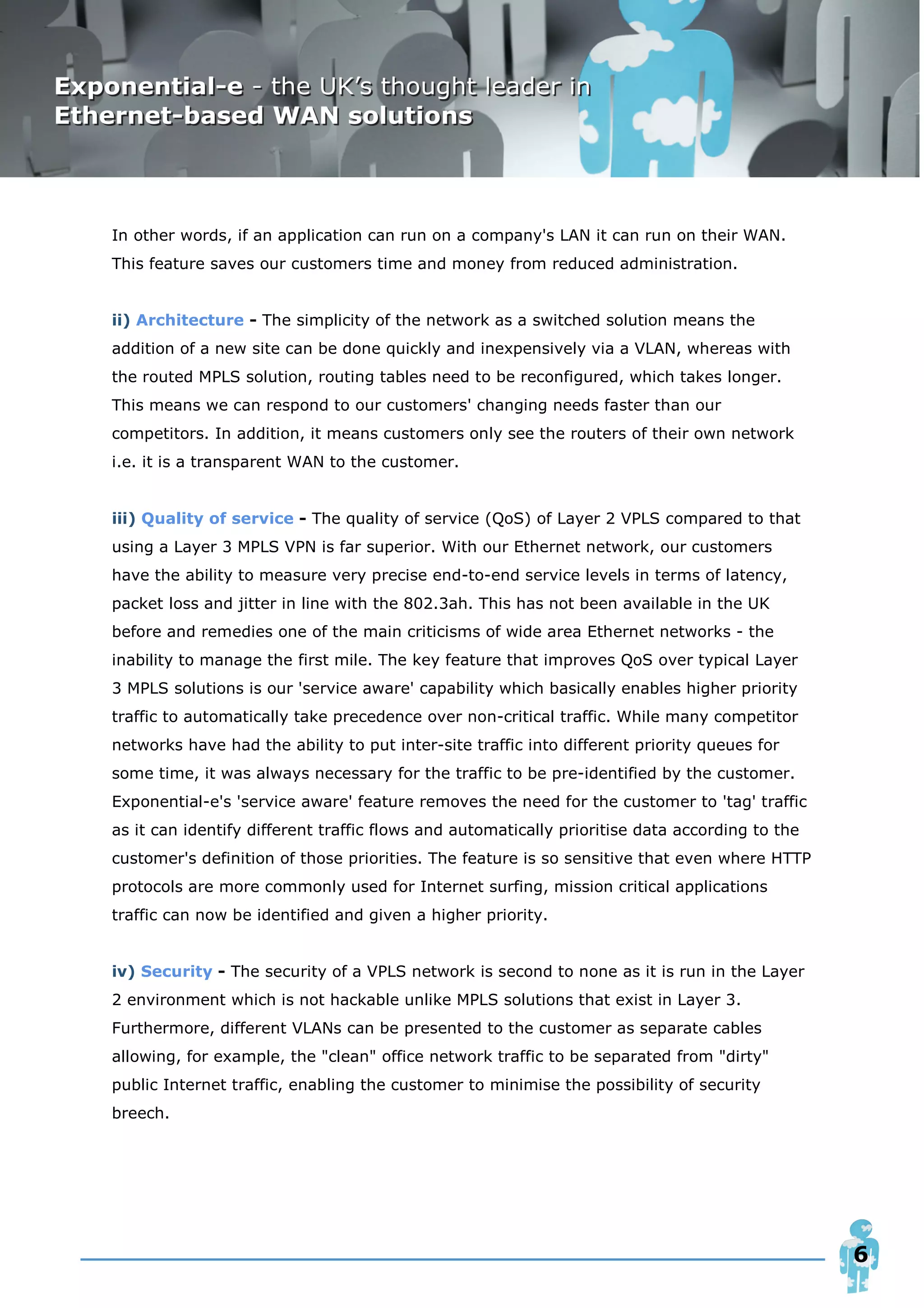 In other words, if an application can run on a company's LAN it can run on their WAN.
This feature saves our customers time and money from reduced administration.


ii) Architecture - The simplicity of the network as a switched solution means the
addition of a new site can be done quickly and inexpensively via a VLAN, whereas with
the routed MPLS solution, routing tables need to be reconfigured, which takes longer.
This means we can respond to our customers' changing needs faster than our
competitors. In addition, it means customers only see the routers of their own network
i.e. it is a transparent WAN to the customer.


iii) Quality of service - The quality of service (QoS) of Layer 2 VPLS compared to that
using a Layer 3 MPLS VPN is far superior. With our Ethernet network, our customers
have the ability to measure very precise end-to-end service levels in terms of latency,
packet loss and jitter in line with the 802.3ah. This has not been available in the UK
before and remedies one of the main criticisms of wide area Ethernet networks - the
inability to manage the first mile. The key feature that improves QoS over typical Layer
3 MPLS solutions is our 'service aware' capability which basically enables higher priority
traffic to automatically take precedence over non-critical traffic. While many competitor
networks have had the ability to put inter-site traffic into different priority queues for
some time, it was always necessary for the traffic to be pre-identified by the customer.
Exponential-e's 'service aware' feature removes the need for the customer to 'tag' traffic
as it can identify different traffic flows and automatically prioritise data according to the
customer's definition of those priorities. The feature is so sensitive that even where HTTP
protocols are more commonly used for Internet surfing, mission critical applications
traffic can now be identified and given a higher priority.


iv) Security - The security of a VPLS network is second to none as it is run in the Layer
2 environment which is not hackable unlike MPLS solutions that exist in Layer 3.
Furthermore, different VLANs can be presented to the customer as separate cables
allowing, for example, the "clean" office network traffic to be separated from "dirty"
public Internet traffic, enabling the customer to minimise the possibility of security
breech.




                                                                                                6
 