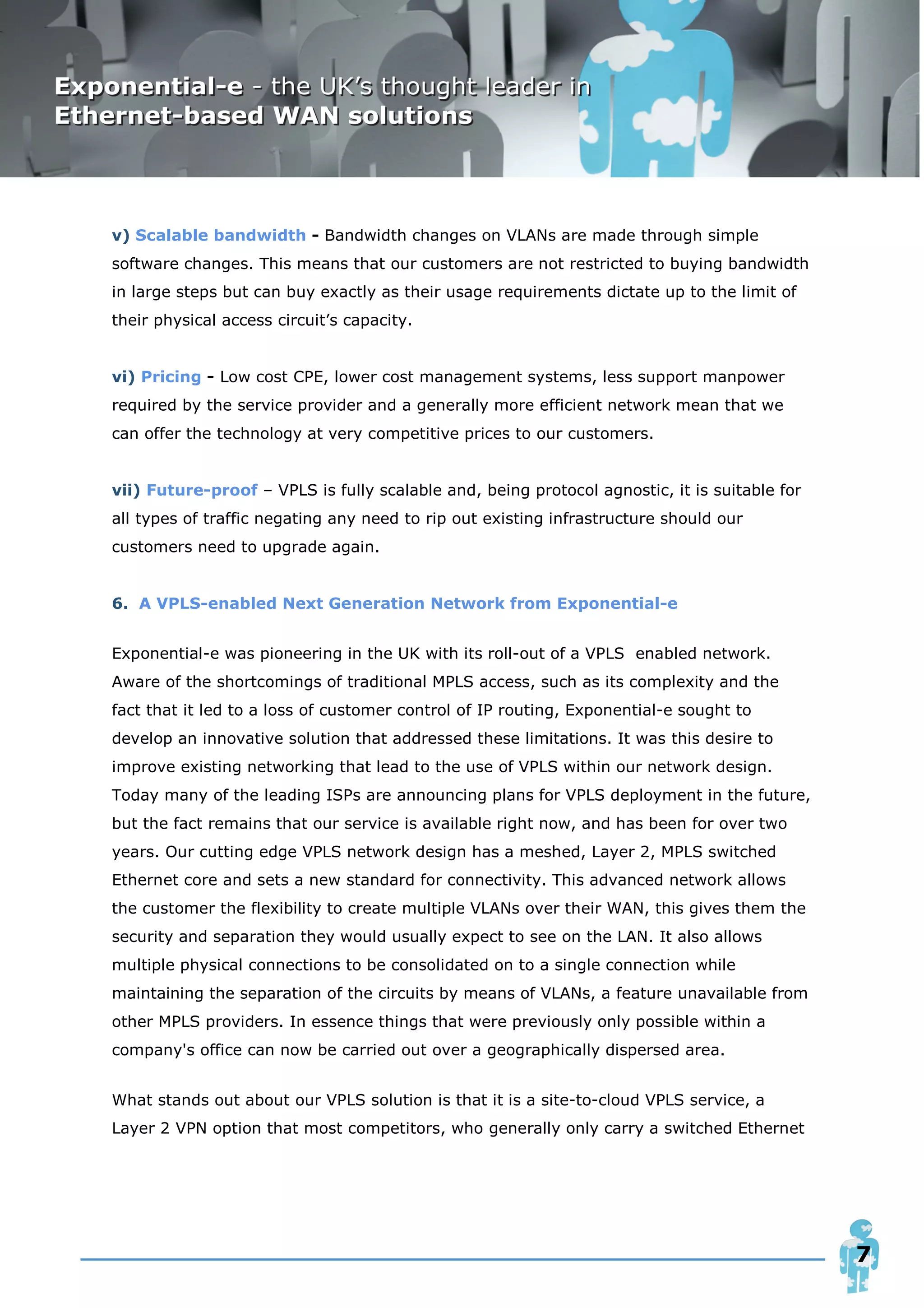 v) Scalable bandwidth - Bandwidth changes on VLANs are made through simple
software changes. This means that our customers are not restricted to buying bandwidth
in large steps but can buy exactly as their usage requirements dictate up to the limit of
their physical access circuit’s capacity.


vi) Pricing - Low cost CPE, lower cost management systems, less support manpower
required by the service provider and a generally more efficient network mean that we
can offer the technology at very competitive prices to our customers.


vii) Future-proof – VPLS is fully scalable and, being protocol agnostic, it is suitable for
all types of traffic negating any need to rip out existing infrastructure should our
customers need to upgrade again.


6. A VPLS-enabled Next Generation Network from Exponential-e


Exponential-e was pioneering in the UK with its roll-out of a VPLS enabled network.
Aware of the shortcomings of traditional MPLS access, such as its complexity and the
fact that it led to a loss of customer control of IP routing, Exponential-e sought to
develop an innovative solution that addressed these limitations. It was this desire to
improve existing networking that lead to the use of VPLS within our network design.
Today many of the leading ISPs are announcing plans for VPLS deployment in the future,
but the fact remains that our service is available right now, and has been for over two
years. Our cutting edge VPLS network design has a meshed, Layer 2, MPLS switched
Ethernet core and sets a new standard for connectivity. This advanced network allows
the customer the flexibility to create multiple VLANs over their WAN, this gives them the
security and separation they would usually expect to see on the LAN. It also allows
multiple physical connections to be consolidated on to a single connection while
maintaining the separation of the circuits by means of VLANs, a feature unavailable from
other MPLS providers. In essence things that were previously only possible within a
company's office can now be carried out over a geographically dispersed area.


What stands out about our VPLS solution is that it is a site-to-cloud VPLS service, a
Layer 2 VPN option that most competitors, who generally only carry a switched Ethernet




                                                                                              7
 