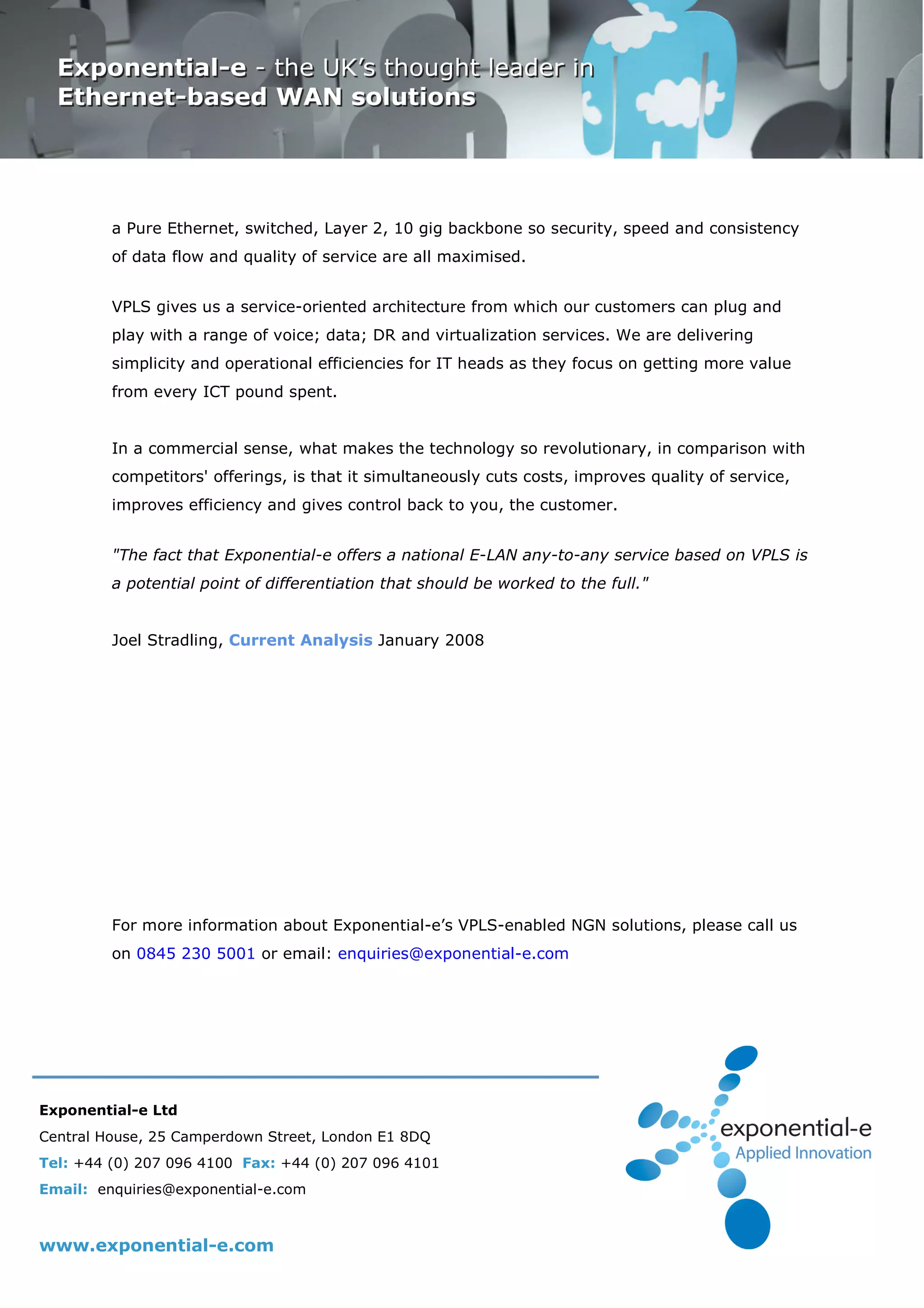 a Pure Ethernet, switched, Layer 2, 10 gig backbone so security, speed and consistency
         of data flow and quality of service are all maximised.


         VPLS gives us a service-oriented architecture from which our customers can plug and
         play with a range of voice; data; DR and virtualization services. We are delivering
         simplicity and operational efficiencies for IT heads as they focus on getting more value
         from every ICT pound spent.


         In a commercial sense, what makes the technology so revolutionary, in comparison with
         competitors' offerings, is that it simultaneously cuts costs, improves quality of service,
         improves efficiency and gives control back to you, the customer.


         "The fact that Exponential-e offers a national E-LAN any-to-any service based on VPLS is
         a potential point of differentiation that should be worked to the full."


         Joel Stradling, Current Analysis January 2008




         For more information about Exponential-e’s VPLS-enabled NGN solutions, please call us
         on 0845 230 5001 or email: enquiries@exponential-e.com




Exponential-e Ltd
Central House, 25 Camperdown Street, London E1 8DQ
Tel: +44 (0) 207 096 4100 Fax: +44 (0) 207 096 4101
Email: enquiries@exponential-e.com



www.exponential-e.com
 