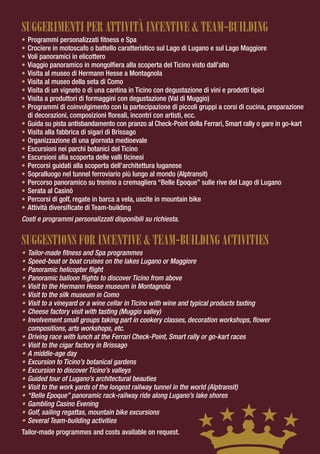 SUGGERIMENTI PER ATTIVITÀ INCENTIVE & TEAM-BUILDING
•   Programmi personalizzati fitness e Spa
•   Crociere in motoscafo o battello caratteristico sul Lago di Lugano e sul Lago Maggiore
•   Voli panoramici in elicottero
•   Viaggio panoramico in mongolfiera alla scoperta del Ticino visto dall’alto
•   Visita al museo di Hermann Hesse a Montagnola
•   Visita al museo della seta di Como
•   Visita di un vigneto o di una cantina in Ticino con degustazione di vini e prodotti tipici
•   Visita a produttori di formaggini con degustazione (Val di Muggio)
•   Programmi di coinvolgimento con la partecipazione di piccoli gruppi a corsi di cucina, preparazione
    di decorazioni, composizioni floreali, incontri con artisti, ecc.
•   Guida su pista antisbandamento con pranzo al Check-Point della Ferrari, Smart rally o gare in go-kart
•   Visita alla fabbrica di sigari di Brissago
•   Organizzazione di una giornata medioevale
•   Escursioni nei parchi botanici del Ticino
•   Escursioni alla scoperta delle valli ticinesi
•   Percorsi guidati alla scoperta dell’architettura luganese
•   Sopralluogo nel tunnel ferroviario più lungo al mondo (Alptransit)
•   Percorso panoramico su trenino a cremagliera “Belle Epoque” sulle rive del Lago di Lugano
•   Serata al Casinò
•   Percorsi di golf, regate in barca a vela, uscite in mountain bike
•   Attività diversificate di Team-building
Costi e programmi personalizzati disponibili su richiesta.


SUGGESTIONS FOR INCENTIVE & TEAM-BUILDING ACTIVITIES
•   Tailor-made fitness and Spa programmes
•   Speed-boat or boat cruises on the lakes Lugano or Maggiore
•   Panoramic helicopter flight
•   Panoramic balloon flights to discover Ticino from above
•   Visit to the Hermann Hesse museum in Montagnola
•   Visit to the silk museum in Como
•   Visit to a vineyard or a wine cellar in Ticino with wine and typical products tasting
•   Cheese factory visit with tasting (Muggio valley)
•   Involvement small groups taking part in cookery classes, decoration workshops, flower
    compositions, arts workshops, etc.
•   Driving race with lunch at the Ferrari Check-Point, Smart rally or go-kart races
•   Visit to the cigar factory in Brissago
•   A middle-age day
•   Excursion to Ticino’s botanical gardens
•   Excursion to discover Ticino’s valleys
•   Guided tour of Lugano’s architectural beauties
•   Visit to the work yards of the longest railway tunnel in the world (Alptransit)
•   “Belle Epoque” panoramic rack-railway ride along Lugano’s lake shores
•   Gambling Casino Evening
•   Golf, sailing regattas, mountain bike excursions
•   Several Team-building activities
Tailor-made programmes and costs available on request.
 