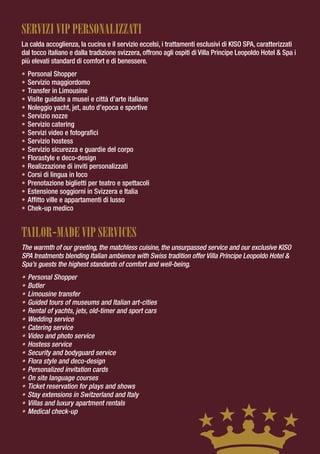 SERVIzI VIP PERSONALIzzATI
La calda accoglienza, la cucina e il servizio eccelsi, i trattamenti esclusivi di KISO SPA, caratterizzati
dal tocco italiano e dalla tradizione svizzera, offrono agli ospiti di Villa Principe Leopoldo Hotel & Spa i
più elevati standard di comfort e di benessere.
•   Personal Shopper
•   Servizio maggiordomo
•   Transfer in Limousine
•   Visite guidate a musei e città d’arte italiane
•   Noleggio yacht, jet, auto d’epoca e sportive
•   Servizio nozze
•   Servizio catering
•   Servizi video e fotografici
•   Servizio hostess
•   Servizio sicurezza e guardie del corpo
•   Florastyle e deco-design
•   Realizzazione di inviti personalizzati
•   Corsi di lingua in loco
•   Prenotazione biglietti per teatro e spettacoli
•   Estensione soggiorni in Svizzera e Italia
•   Affitto ville e appartamenti di lusso
•   Chek-up medico


TAILOR-MADE VIP SERVICES
The warmth of our greeting, the matchless cuisine, the unsurpassed service and our exclusive KISO
SPA treatments blending Italian ambience with Swiss tradition offer Villa Principe Leopoldo Hotel &
Spa’s guests the highest standards of comfort and well-being.
•   Personal Shopper
•   Butler
•   Limousine transfer
•   Guided tours of museums and Italian art-cities
•   Rental of yachts, jets, old-timer and sport cars
•   Wedding service
•   Catering service
•   Video and photo service
•   Hostess service
•   Security and bodyguard service
•   Flora style and deco-design
•   Personalized invitation cards
•   On site language courses
•   Ticket reservation for plays and shows
•   Stay extensions in Switzerland and Italy
•   Villas and luxury apartment rentals
•   Medical check-up
 
