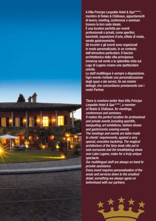 A Villa Principe Leopoldo Hotel & Spa*****,
membro di Relais & Châteaux, appuntamenti
di lavoro, meeting, conferenze e seminari
trovano la loro sede ideale.
È una location perfetta per eventi
professionali e privati, come aperitivi,
banchetti, esposizioni d’arte, sfilate di moda,
serate gastronomiche.
Gli incontri e gli eventi sono organizzati
in modo personalizzato, in un contesto
dall’atmosfera particolare. Il fascino
architettonico della villa principesca
immersa nel verde e la splendida vista sul
Lago di Lugano creano una spettacolare
unicità.
Lo staff multilingue è sempre a disposizione.
Ogni evento richiede una personalizzazione
degli spazi e dei servizi, fin nei minimi
dettagli, che concordiamo previamente con i
nostri Partner.


There is nowhere better than Villa Principe
Leopoldo Hotel & Spa*****, a member
of Relais & Châteaux, for meetings,
conferences and seminars.
It makes the perfect location for professional
and private events including aperitifs,
banqueting, art exhibitions, fashion shows
and gastronomic evening events.
The meetings and events are tailor-made
to clients’ requirements, against a very
special, evocative backdrop. The magical
architecture of the fairy-book villa set in
lush surrounds and the breathtaking views
over Lake Lugano, make for a truly unique
spectacle.
Our multilingual staff are always on hand to
provide assistance.
Every event requires personalisation of the
areas and services down to the smallest
detail, something we always agree on
beforehand with our partners.
 