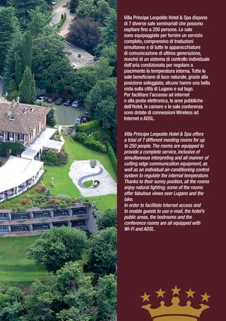 Villa Principe Leopoldo Hotel & Spa dispone
di 7 diverse sale seminariali che possono
ospitare fino a 250 persone. Le sale
sono equipaggiate per fornire un servizio
completo, comprensivo di traduzioni
simultanee e di tutte le apparecchiature
di comunicazione di ultima generazione,
nonché di un sistema di controllo individuale
dell’aria condizionata per regolare a
piacimento la temperatura interna. Tutte le
sale beneficiano di luce naturale, grazie alla
posizione soleggiata; alcune hanno una bella
vista sulla città di Lugano e sul lago.
Per facilitare l’accesso ad internet
o alla posta elettronica, le aree pubbliche
dell’Hotel, le camere e le sale conferenza
sono dotate di connessioni Wireless ad
Internet e ADSL.


Villa Principe Leopoldo Hotel & Spa offers
a total of 7 different meeting rooms for up
to 250 people. The rooms are equipped to
provide a complete service, inclusive of
simultaneous interpreting and all manner of
cutting edge communication equipment, as
well as an individual air-conditioning control
system to regulate the internal temperature.
Thanks to their sunny position, all the rooms
enjoy natural lighting; some of the rooms
offer fabulous views over Lugano and the
lake.
In order to facilitate Internet access and
to enable guests to use e-mail, the hotel’s
public areas, the bedrooms and the
conference rooms are all equipped with
Wi-Fi and ADSL.
 