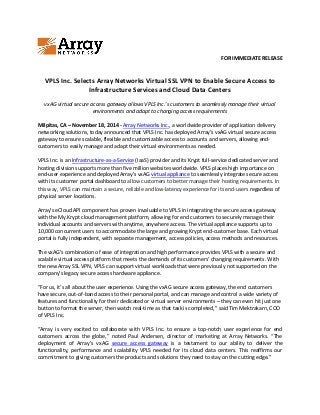 FOR IMMEDIATE RELEASE
VPLS Inc. Selects Array Networks Virtual SSL VPN to Enable Secure Access to
Infrastructure Services and Cloud Data Centers
vxAG virtual secure access gateway allows VPLS Inc.’s customers to seamlessly manage their virtual
environments and adapt to changing access requirements
Milpitas, CA – November 18, 2014 - Array Networks Inc., a worldwide provider of application delivery
networking solutions, today announced that VPLS Inc. has deployed Array’s vxAG virtual secure access
gateway to ensure scalable, flexible and customizable access to accounts and servers, allowing end-
customers to easily manage and adapt their virtual environments as needed.
VPLS Inc. is an Infrastructure-as-a-Service (IaaS) provider and its Krypt full-service dedicated server and
hosting division supports more than five million websites worldwide. VPLS places high importance on
end-user experience and deployed Array’s vxAG virtual appliance to seamlessly integrate secure access
with its customer portal dashboard to allow customers to better manage their hosting requirements. In
this way, VPLS can maintain a secure, reliable and low-latency experience for its end-users regardless of
physical server locations.
Array’s eCloud API component has proven invaluable to VPLS in integrating the secure access gateway
with the My.Krypt cloud management platform, allowing for end customers to securely manage their
individual accounts and servers with anytime, anywhere access. The virtual appliance supports up to
10,000 concurrent users to accommodate the large and growing Krypt end-customer base. Each virtual
portal is fully independent, with separate management, access policies, access methods and resources.
The vxAG’s combination of ease of integration and high performance provides VPLS with a secure and
scalable virtual access platform that meets the demands of its customers’ changing requirements. With
the new Array SSL VPN, VPLS can support virtual workloads that were previously not supported on the
company’s legacy secure access hardware appliance.
“For us, it’s all about the user experience. Using the vxAG secure access gateway, the end customers
have secure, out-of-band access to their personal portal, and can manage and control a wide variety of
features and functionality for their dedicated or virtual server environments – they can even hit just one
button to format the server, then watch real-time as that task is completed,” said Tim Mektrakarn, COO
of VPLS Inc.
“Array is very excited to collaborate with VPLS Inc. to ensure a top-notch user experience for end
customers across the globe,” noted Paul Andersen, director of marketing at Array Networks. “The
deployment of Array’s vxAG secure access gateway is a testament to our ability to deliver the
functionality, performance and scalability VPLS needed for its cloud data centers. This reaffirms our
commitment to giving customers the products and solutions they need to stay on the cutting edge.”
 