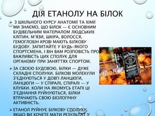 ДІЯ ЕТАНОЛУ НА БІЛОК
 З ШКІЛЬНОГО КУРСУ АНАТОМІЇ ТА ХІМІЇ
МИ ЗНАЄМО, ЩО БІЛОК — Є ОСНОВНИМ
БУДІВЕЛЬНИМ МАТЕРІАЛОМ ЛЮДСЬКИХ
КЛІТИН. М’ЯЗИ, ШКІРА, ВОЛОССЯ,
ГЕМОГЛОБІН КРОВІ МАЮТЬ БІЛКОВУ
БУДОВУ. ЗАПИТАЙТЕ У БУДЬ-ЯКОГО
СПОРТСМЕНА, І ВІН ВАМ РОЗПОВІСТЬ ПРО
ВАЖЛИВІСТЬ ЦИХ СПОЛУК ДЛЯ
ОРГАНІЗМУ ПРИ ЗАНЯТТЯХ СПОРТОМ.
 ЗА СВОЄЮ БУДОВОЮ, БІЛКИ — ДУЖЕ
СКЛАДНІ СПОЛУКИ. БІЛКОВІ МОЛЕКУЛИ
З’ЄДНУЮТЬСЯ У ДОВГІ ЛАНЦЮГИ,
ЛАНЦЮГИ — У СПІРАЛІ, СПІРАЛІ — У
КЛУБКИ. КОЛИ НА ЯКОМУСЬ ЕТАПІ ЦІ
З’ЄДНАННЯ РУЙНУЮТЬСЯ, БІЛКИ
ВТРАЧАЮТЬ СВОЮ БІОЛОГІЧНУ
АКТИВНІСТЬ.
 ЕТАНОЛ РУЙНУЄ БІЛКОВУ СПОЛУКУ.
 