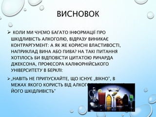 ВИСНОВОК
 КОЛИ МИ ЧУЄМО БАГАТО ІНФОРМАЦІЇ ПРО
ШКІДЛИВІСТЬ АЛКОГОЛЮ, ВІДРАЗУ ВИНИКАЄ
КОНТРАРГУМЕНТ: А ЯК ЖЕ КОРИСНІ ВЛАСТИВОСТІ,
НАПРИКЛАД ВИНА АБО ПИВА? НА ТАКІ ПИТАННЯ
ХОТІЛОСЬ БИ ВІДПОВІСТИ ЦИТАТОЮ РИЧАРДА
ДЖЕКСОНА, ПРОФЕСОРА КАЛІФОРНІЙСЬКОГО
УНІВЕРСИТЕТУ В БЕРКЛІ:
„НАВІТЬ НЕ ПРИПУСКАЙТЕ, ЩО ІСНУЄ „ВІКНО”, В
МЕЖАХ ЯКОГО КОРИСТЬ ВІД АЛКОГОЛЮ ПЕРЕВИЩУЄ
ЙОГО ШКІДЛИВІСТЬ”
 
