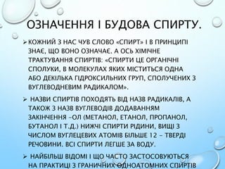 ОЗНАЧЕННЯ І БУДОВА СПИРТУ.
КОЖНИЙ З НАС ЧУВ СЛОВО «СПИРТ» І В ПРИНЦИПІ
ЗНАЄ, ЩО ВОНО ОЗНАЧАЄ. А ОСЬ ХІМІЧНЕ
ТРАКТУВАННЯ СПИРТІВ: «СПИРТИ ЦЕ ОРГАНІЧНІ
СПОЛУКИ, В МОЛЕКУЛАХ ЯКИХ МІСТИТЬСЯ ОДНА
АБО ДЕКІЛЬКА ГІДРОКСИЛЬНИХ ГРУП, СПОЛУЧЕНИХ З
ВУГЛЕВОДНЕВИМ РАДИКАЛОМ».
 НАЗВИ СПИРТІВ ПОХОДЯТЬ ВІД НАЗВ РАДИКАЛІВ, А
ТАКОЖ З НАЗВ ВУГЛЕВОДІВ ДОДАВАННЯМ
ЗАКІНЧЕННЯ -ОЛ (МЕТАНОЛ, ЕТАНОЛ, ПРОПАНОЛ,
БУТАНОЛ І Т.Д.) НИЖЧІ СПИРТИ РІДИНИ, ВИЩІ З
ЧИСЛОМ ВУГЛЕЦЕВИХ АТОМІВ БІЛЬШЕ 12 - ТВЕРДІ
РЕЧОВИНИ. ВСІ СПИРТИ ЛЕГШЕ ЗА ВОДУ.
 НАЙБІЛЬШ ВІДОМІ І ЩО ЧАСТО ЗАСТОСОВУЮТЬСЯ
НА ПРАКТИЦІ З ГРАНИЧНИХ ОДНОАТОМНИХ СПИРТІВ
 