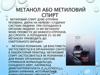МЕТАНОЛ АБО МЕТИЛОВИЙ
СПИРТ
 МЕТИЛОВИЙ СПИРТ ДУЖЕ ОТРУЙНА
РЕЧОВИНА, ДІЮЧА НА НЕРВОВУ І СУДИННУ
СИСТЕМИ ЛЮДИНИ. ПРИ ПОПАДАННІ В
ОРГАНІЗМ ЛЮДИНИ 10 МЛ МЕТАНОЛУ
МОЖЕ ПРИЗВЕСТИ ДО ВАЖКОГО ОТРУЄННЯ,
ДО СЛІПОТИ. А ПОПАДАННЯ 25-30 МЛ
МЕТАНОЛУ ПРИЗВОДИТЬ ДО
СМЕРТЕЛЬНОГО ВИПАДКУ.
 МЕТАНОЛ РОЗЧИННИК. ЦЯ ВЛАСТИВІСТЬ
ЗАСТОСОВУЄТЬСЯ В ОРГАНІЧНОМУ СИНТЕЗІ,
В ЛАБОРАТОРНІЙ ПРАКТИЦІ. МЕТИЛОВИЙ
СПИРТ ЗАСТОСОВУЄТЬСЯ ЯК РОЗЧИННИК І
ДЛЯ РІЗНИХ ОРГАНІЧНИХ СИНТЕЗІВ
ОТРИМАННЯ ФОРМАЛЬДЕЛЬГІДА,
СКЛАДНОГО ЕФІРУ, НАПРИКЛАД
ДИМЕТИЛТЕРЕФТАЛАТА (C6H4(COOCH3)2),
ДЕЯКИХ БАРВНИКІВ, ФОТОРЕАКТИВІВ,
 
