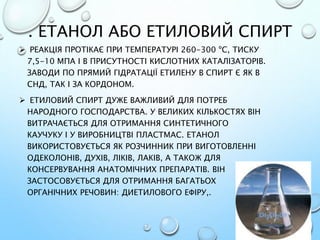 . ЕТАНОЛ АБО ЕТИЛОВИЙ СПИРТ
 РЕАКЦІЯ ПРОТІКАЄ ПРИ ТЕМПЕРАТУРІ 260-300 ºС, ТИСКУ
7,5-10 МПА І В ПРИСУТНОСТІ КИСЛОТНИХ КАТАЛІЗАТОРІВ.
ЗАВОДИ ПО ПРЯМИЙ ГІДРАТАЦІЇ ЕТИЛЕНУ В СПИРТ Є ЯК В
СНД, ТАК І ЗА КОРДОНОМ.
 ЕТИЛОВИЙ СПИРТ ДУЖЕ ВАЖЛИВИЙ ДЛЯ ПОТРЕБ
НАРОДНОГО ГОСПОДАРСТВА. У ВЕЛИКИХ КІЛЬКОСТЯХ ВІН
ВИТРАЧАЄТЬСЯ ДЛЯ ОТРИМАННЯ СИНТЕТИЧНОГО
КАУЧУКУ І У ВИРОБНИЦТВІ ПЛАСТМАС. ЕТАНОЛ
ВИКОРИСТОВУЄТЬСЯ ЯК РОЗЧИННИК ПРИ ВИГОТОВЛЕННІ
ОДЕКОЛОНІВ, ДУХІВ, ЛІКІВ, ЛАКІВ, А ТАКОЖ ДЛЯ
КОНСЕРВУВАННЯ АНАТОМІЧНИХ ПРЕПАРАТІВ. ВІН
ЗАСТОСОВУЄТЬСЯ ДЛЯ ОТРИМАННЯ БАГАТЬОХ
ОРГАНІЧНИХ РЕЧОВИН: ДИЕТИЛОВОГО ЕФІРУ,.
 