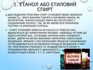1. ЕТАНОЛ АБО ЕТИЛОВИЙ
СПИРТ
 ДЛЯ МЕДИЧНОЇ ПРАКТИКИ СПИРТ ЕТИЛОВИЙ ЯВЛЯЄ ОБМЕЖЕНУ
ЦІКАВІСТЬ,- ЙОГО ВИКОРИСТОВУЮТЬ ГОЛОВНИМ ЧИНОМ, ЯК
АНТИСЕПТИК, ЗНАЧНО БІЛЬШОЇ УВАГИ ВІН ЗАСЛУГОВУЄ У
СОЦІАЛЬНОМУ АСПЕКТІ, ТАК, ЯК ВІН ЯВЛЯЄТЬСЯ ПРИЧИНОЮ
ГОСТРИХ ТА ХРОНІЧНИХ ОТРУЄНЬ.
 СПИРТ ЕТИЛОВИЙ (SPIRITUS AETHILICUS ET SPIRITUS VINI)
ВІДНОСИТЬСЯ ДО НАРКОТИЧНИХ РЕЧОВИН. НАЙБІЛЬШ ЧУТЛИВІ ДО
НЬОГО КЛІТИНИ ЦНС, ОСОБЛИВО КЛІТИНИ КОРИ ГОЛОВНОГО
МОЗКУ, ДІЮЧИ НА ЯКІ ВІН ВИКЛИКАЄ ХАРАКТЕРНЕ АЛКОГОЛЬНЕ
ЗБУДЖЕННЯ, ЗВ'ЯЗАНЕ З ПОСЛАБЛЕННЯМ ПРОЦЕСІВ ГАЛЬМУВАННЯ,
ПОТІМ ВІДБУВАЄТЬСЯ ОСЛАБЛЕННЯ ПРОЦЕСІВ ЗБУДЖЕННЯ У КОРІ
ГМ, ПРИГНІЧЕННЯ СПИННОГО ТА ПРОДОВГУВАТОГО МОЗКУ З
ПРОДАВЛЕННЯМ ДІЯЛЬНОСТІ ДИХАЛЬНОГО ЦЕНТРУ. ТОКСИЧНА
КОНЦЕНТРАЦІЯ В КРОВІ 1.5 ГЛ, СМЕРТЕЛЬНА 3.5 ГЛ.
 