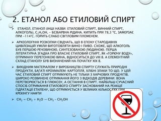 2. ЕТАНОЛ АБО ЕТИЛОВИЙ СПИРТ
 ЕТАНОЛ. ЕТАНОЛ (ІНШІ НАЗВИ: ЕТИЛОВИЙ СПИРТ, ВИННИЙ СПИРТ,
АЛКОГОЛЬ), С2Н5ОН, - БЕЗБАРВНА РІДИНА. КИПИТЬ ПРИ 78,3 ºС, ЗАМЕРЗАЄ
ПРИ -114°С. ГОРИТЬ СЛАБО СВІТЛОВИМ ПЛОМЕНЕМ.
 АРХЕОЛОГІЧНІ РОЗКОПКИ СВІДЧАТЬ, ЩО В ЕПОХУ СТАРОДАВНІХ
ЦИВІЛІЗАЦІЙ УМІЛИ ВИГОТОВЛЯТИ ВИНО І ПИВО. СХОЖЕ, ЩО АЛКОГОЛЬ
БУВ ПЕРШОЮ РЕЧОВИНОЮ, СИНТЕЗОВАНОЮ ЛЮДИНОЮ. ПЕРША
ЛІТЕРАТУРНА ЗГАДКА ПРО ВЛАСНЕ ЕТИЛОВИЙ СПИРТ, ЯК «ГОРЮЧУ ВОДУ»,
ОТРИМАНУ ПЕРЕГОНКОЮ ВИНА, ВІДНОСИТЬСЯ ДО VIII В. А ЕЛЕМЕНТНИЙ
СКЛАД ЕТАНОЛУ БУВ ВИЗНАЧЕНИЙ НА ПОЧАТКУ XIX В.
 ВИХІДНИМ МАТЕРІАЛОМ У ВИРОБНИЦТВІ СПИРТУ СЛУЖАТЬ ПРИРОДНІ
ПРОДУКТИ, БАГАТІ КРОХМАЛЕМ: КАРТОПЛЯ, ХЛІБНІ ЗЛАКИ ТО ЩО. У ЦЕЙ
ЧАС ЕТИЛОВИЙ СПИРТ ОТРИМУЮТЬ НЕ ТІЛЬКИ З ХАРЧОВИХ ПРОДУКТІВ.
ШИРОКО РОЗВИНЕНЕ ОТРИМАННЯ ЙОГО З ВІДХОДІВ ДЕРЕВИНИ: ВОНА
ПЕРЕТВОРЮЄТЬСЯ В ГЛЮКОЗУ, А ОСТАННЯ В СПИРТ. НАЙБІЛЬШ СУЧАСНИЙ
СПОСІБ ОТРИМАННЯ ЕТИЛОВОГО СПИРТУ ЗАСНОВАНИЙ НА РЕАКЦІЇ
ГІДРАТАЦІЇ ЕТИЛЕНУ, ЩО ОТРИМУЄТЬСЯ У ВЕЛИКИХ КІЛЬКОСТЯХ ПРИ
КРЕКІНГУ НАФТИ
 СН2 = СН2 + Н2О → СН3 – СН2ОН
 