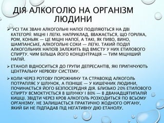 ДІЯ АЛКОГОЛЮ НА ОРГАНІЗМ
ЛЮДИНИ
 УСІ ТАК ЗВАНІ АЛКОГОЛЬНІ НАПОЇ ПОДІЛЯЮТЬСЯ НА ДВІ
КАТЕГОРІЇ: МІЦНІ І ЛЕГКІ. НАПРИКЛАД, ВВАЖАЄТЬСЯ, ЩО ГОРІЛКА,
РОМ, КОНЬЯК — ЦЕ МІЦНІ НАПОЇ, А ТАКІ, ЯК ПИВО, ВИНО,
ШАМПАНСЬКЕ, АЛКОГОЛЬНІ СОКИ — ЛЕГКІ. ТАКИЙ ПОДІЛ
АЛКОГОЛЬНИХ НАПОЇВ ЗАЛЕЖИТЬ ВІД ВМІСТУ У НИХ ЕТИЛОВОГО
СПИРТУ. ЧИМ БІЛЬША ЙОГО КОНЦЕНТРАЦІЯ — ТИМ МІЦНІШИЙ
НАПІЙ.
 ЕТАНОЛ ВІДНОСИТЬСЯ ДО ГРУПИ ДЕПРЕСАНТІВ, ЯКІ ПРИГНІЧУЮТЬ
ЦЕНТРАЛЬНУ НЕРВОВУ СИСТЕМУ.
 КОЛИ ЧЕРЕЗ РОТОВУ ПОРОЖНИНУ ТА СТРАВОХІД АЛКОГОЛЬ
ПОТРАПЛЯЄ У ШЛУНОК, А ПІЗНІШЕ — У КИШЕЧНИК ЛЮДИНИ,
ПОЧИНАЄТЬСЯ ЙОГО БЕЗПОСЕРЕДНЯ ДІЯ. БЛИЗЬКО 20% ЕТИЛОВОГО
СПИРТУ ВСМОКТУЄТЬСЯ В ШЛУНКУ І 80% — В ДВАНАДЦЯТИПАЛІЙ
КИШЦІ. ЗВІДТИ ЧЕРЕЗ КРОВ АЛКОГОЛЬ РОЗХОДИТЬСЯ ПО ВСЬОМУ
ОРГАНІЗМУ. НЕ ЗАЛИШАЄТЬСЯ ПРАКТИЧНО ЖОДНОГО ОРГАНУ,
ЯКИЙ БИ НЕ ПІДПАДАВ ПІД НЕГАТИВНУ ДІЮ ЕТАНОЛУ.
 