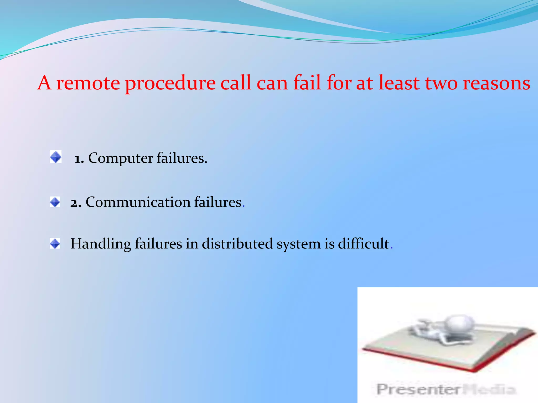 A remote procedure call can fail for at least two reasons
1. Computer failures.
2. Communication failures.
Handling failures in distributed system is difficult.
 