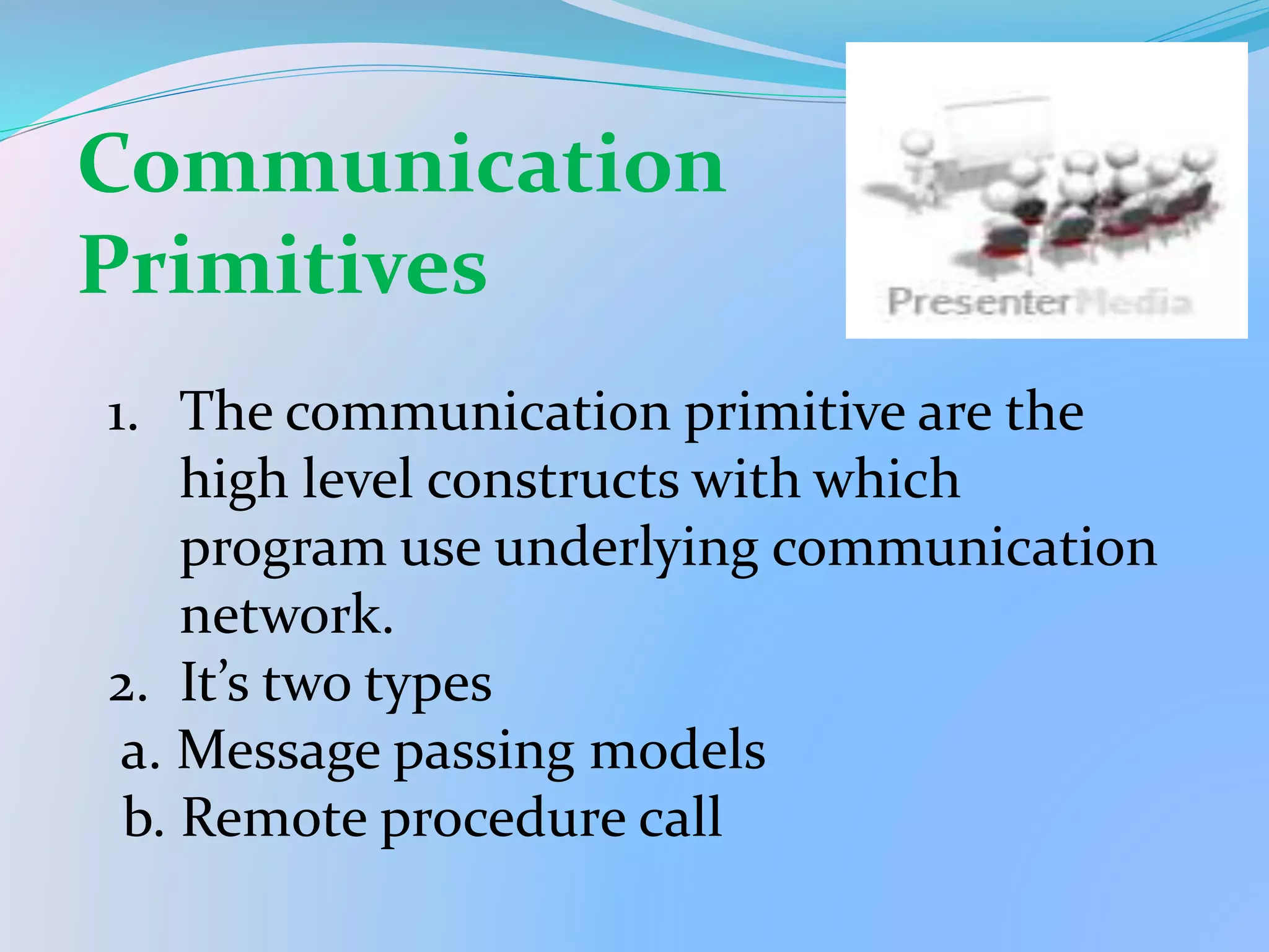 1. The communication primitive are the
high level constructs with which
program use underlying communication
network.
2. It’s two types
a. Message passing models
b. Remote procedure call
Communication
Primitives
 