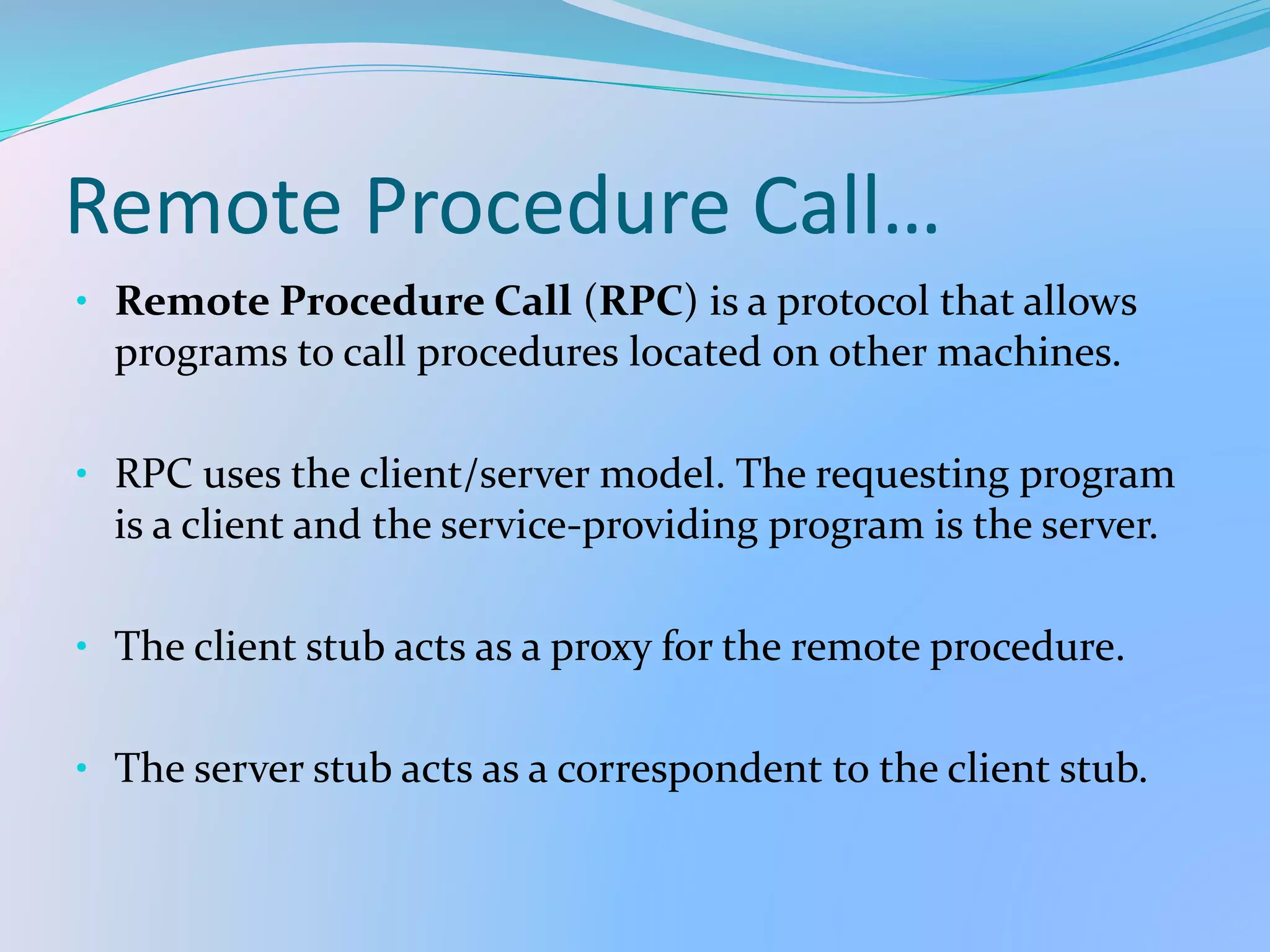 Remote Procedure Call…
• Remote Procedure Call (RPC) is a protocol that allows
programs to call procedures located on other machines.
• RPC uses the client/server model. The requesting program
is a client and the service-providing program is the server.
• The client stub acts as a proxy for the remote procedure.
• The server stub acts as a correspondent to the client stub.
 