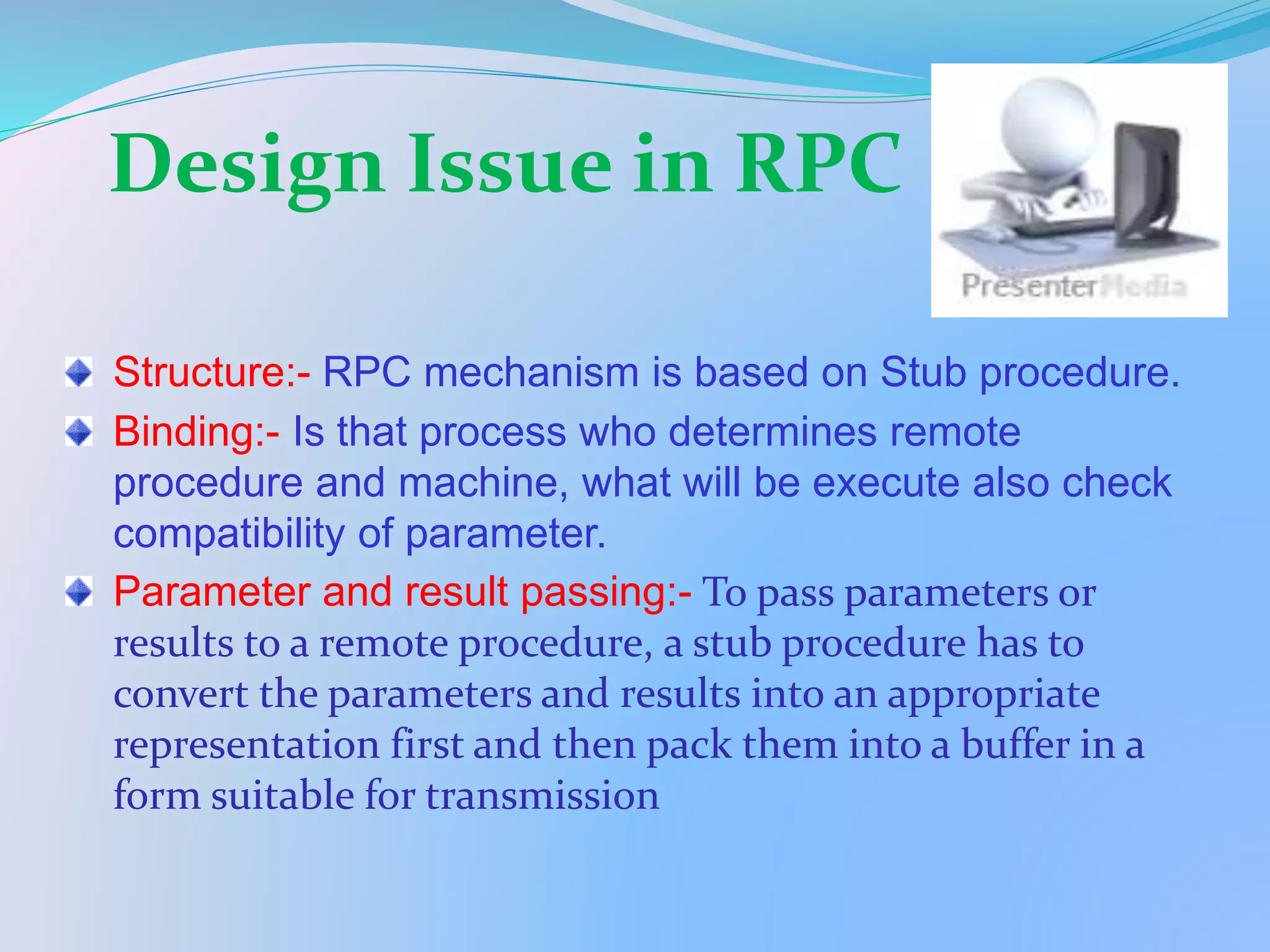 Design Issue in RPC
Structure:- RPC mechanism is based on Stub procedure.
Binding:- Is that process who determines remote
procedure and machine, what will be execute also check
compatibility of parameter.
Parameter and result passing:- To pass parameters or
results to a remote procedure, a stub procedure has to
convert the parameters and results into an appropriate
representation first and then pack them into a buffer in a
form suitable for transmission
 