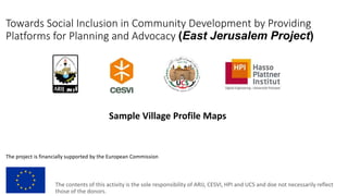 Towards Social Inclusion in Community Development by Providing
Platforms for Planning and Advocacy (East Jerusalem Project)
The project is financially supported by the European Commission
The contents of this activity is the sole responsibility of ARIJ, CESVI, HPI and UCS and doe not necessarily reflect
those of the donors.
Sample Village Profile Maps
 