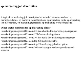 vp marketing job description
A typical vp marketing job description be included elements such as: vp
marketing duties, vp marketing qualifications, vp marketing traits, vp marketing
job information, vp marketing templates, vp marketing work conditions…
Other useful materials for vp marketing career:
• marketingmanagement123.com/23-free-ebooks-for-marketing-management
• marketingmanagement123.com/175-free-marketing-forms
• marketingmanagement123.com/16-free-tools-for-marketing-management
• marketingmanagement123.com/top-82-marketing-KPIs
• marketingmanagement123.com/top-19-marketing-job-descriptions
• marketingmanagement123.com/101-marketing-interview-questions-and-
answers
 