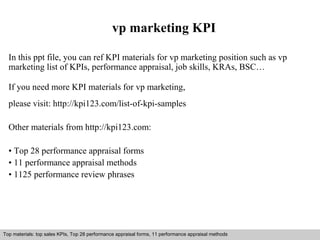 vp marketing KPI 
In this ppt file, you can ref KPI materials for vp marketing position such as vp 
marketing list of KPIs, performance appraisal, job skills, KRAs, BSC… 
If you need more KPI materials for vp marketing, 
please visit: http://kpi123.com/list-of-kpi-samples 
Other materials from http://kpi123.com: 
• Top 28 performance appraisal forms 
• 11 performance appraisal methods 
• 1125 performance review phrases 
Top materials: top sales KPIs, Top 28 performance appraisal forms, 11 performance appraisal methods 
Interview questions and answers – free download/ pdf and ppt file 
 