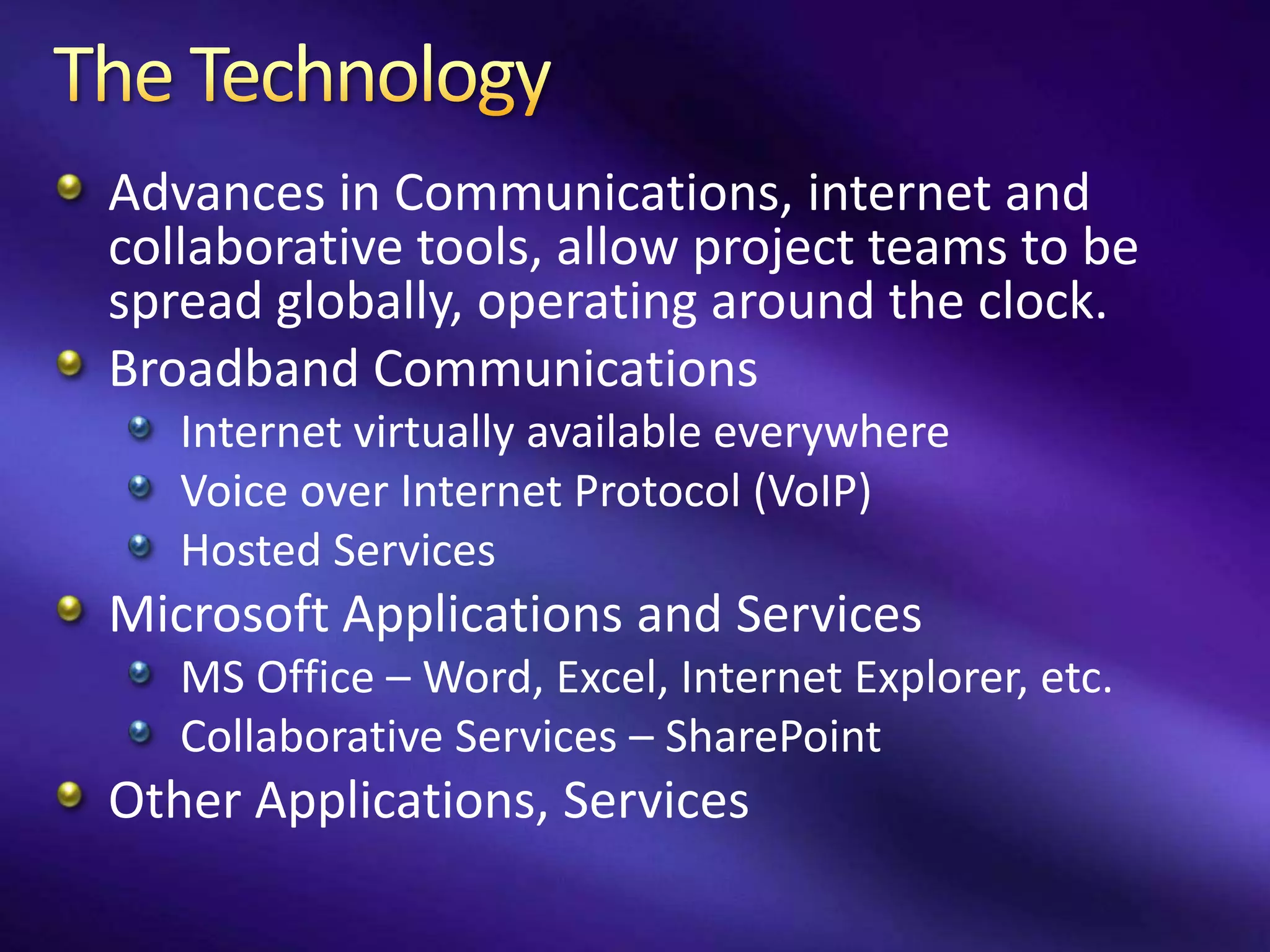 Advances in Communications, internet and
collaborative tools, allow project teams to be
spread globally, operating around the clock.
Broadband Communications
   Internet virtually available everywhere
   Voice over Internet Protocol (VoIP)
   Hosted Services
Microsoft Applications and Services
   MS Office – Word, Excel, Internet Explorer, etc.
   Collaborative Services – SharePoint
Other Applications, Services
 