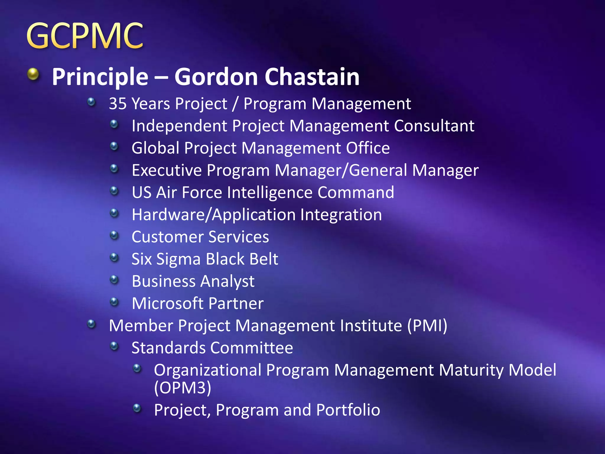 Principle – Gordon Chastain
    35 Years Project / Program Management
       Independent Project Management Consultant
       Global Project Management Office
       Executive Program Manager/General Manager
       US Air Force Intelligence Command
       Hardware/Application Integration
       Customer Services
       Six Sigma Black Belt
       Business Analyst
       Microsoft Partner
    Member Project Management Institute (PMI)
       Standards Committee
          Organizational Program Management Maturity Model
          (OPM3)
          Project, Program and Portfolio
 