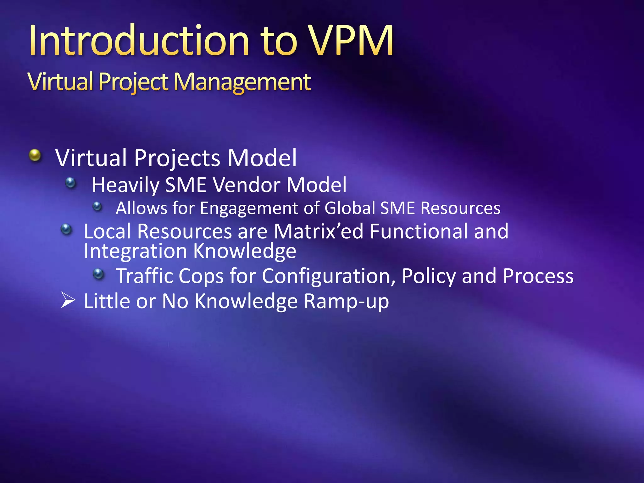 Virtual Projects Model
   Heavily SME Vendor Model
      Allows for Engagement of Global SME Resources
  Local Resources are Matrix’ed Functional and
  Integration Knowledge
      Traffic Cops for Configuration, Policy and Process
 Little or No Knowledge Ramp-up
 