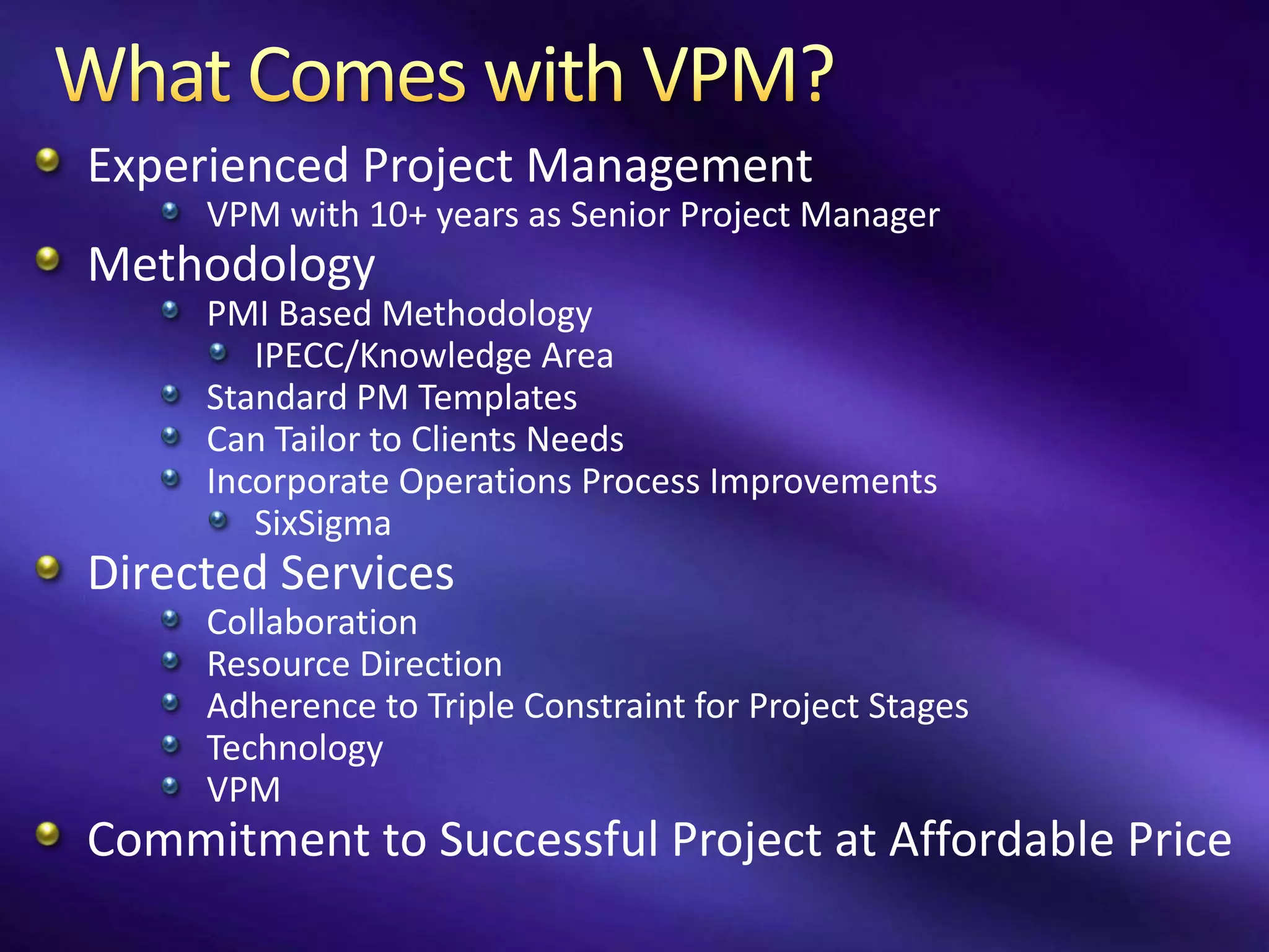 Experienced Project Management
     VPM with 10+ years as Senior Project Manager
Methodology
     PMI Based Methodology
        IPECC/Knowledge Area
     Standard PM Templates
     Can Tailor to Clients Needs
     Incorporate Operations Process Improvements
        SixSigma
Directed Services
     Collaboration
     Resource Direction
     Adherence to Triple Constraint for Project Stages
     Technology
     VPM
Commitment to Successful Project at Affordable Price
 