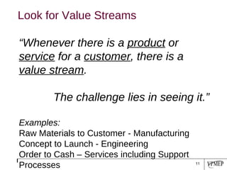 “ Whenever there is a  product  or  service  for a  customer , there is a  value stream .  The challenge lies in seeing it.” Examples: Raw Materials to Customer - Manufacturing Concept to Launch - Engineering Order to Cash – Services including Support Processes  Look for Value Streams 