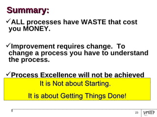 ALL processes have WASTE that cost you MONEY. Improvement requires change.  To change a process you have to understand the process. Process Excellence will not be achieved without involving people at all levels of the organization. Summary: It is Not about Starting.  It is about Getting Things Done ! 