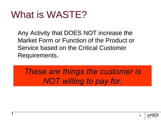 What is WASTE? Any Activity that DOES NOT increase the Market Form or Function of the Product or Service based on the Critical Customer Requirements.   These are things the customer is NOT willing to pay for. 