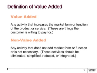 Definition of Value Added Value Added Any activity that increases the market form or function of the product or service.  (These are things the customer is willing to pay for.) Non-Value Added Any activity that does not add market form or function or is not necessary.  (These activities should be eliminated, simplified, reduced, or integrated.) 