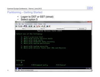 Common Europe Conference – Vienna | June 2012

Partitioning - Getting Started
             • Logon to DST or SST (strsst)
             • Select option 5




15                                              © 2012 IBM Corporation
 