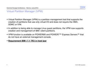 Common Europe Conference – Vienna | June 2012

Virtual Partition Manager (VPM)


    Virtual Partition Manager (VPM) is a partition management tool that supports the
    creation of partitions that use only virtual I/O and does not require the HMC,
    SDMC or IVM.
    In addition to being able to manage Linux guest partitions, the VPM now supports
    creation and management of IBM i client partitions.
    VPM function is available on POWER6® and POWER7™ Express Servers™ that
    do not have an external management console.
    Requirement IBM i 7.1 TR3 in host lpar




3                                                                           © 2012 IBM Corporation
 