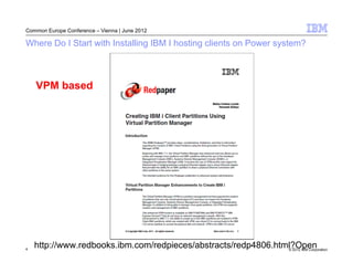Common Europe Conference – Vienna | June 2012

Where Do I Start with Installing IBM I hosting clients on Power system?



    VPM based




4
    http://www.redbooks.ibm.com/redpieces/abstracts/redp4806.html?Open
                                                                © 2012 IBM Corporation
 