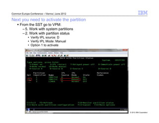 Common Europe Conference – Vienna | June 2012

Next you need to activate the partition
      From the SST go to VPM:
       – 5. Work with system partitions
       – 2. Work with partition status
             • Verify IPL source: D
             • Verify IPL Mode: Manual
             • Option 1 to activate




                                                © 2012 IBM Corporation
 
