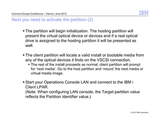 Common Europe Conference – Vienna | June 2012

Next you need to activate the partition (2)

           The partition will begin initialization. The hosting partition will
           present the virtual optical device or devices and if a real optical
           drive is assigned to the hosting partition it will be presented as
           well.

           The client partition will locate a valid install or bootable media from
           any of the optical devices it finds on the VSCSI connection.
               The rest of the install proceeds as normal, client partition will prompt
               for ‘next media’. Go to the host partition and ‘mount’ the next media or
               virtual media image.

           Start your Operations Console LAN and connect to the IBM i
           Client LPAR.
           (Note: When configuring LAN console, the Target partition value
           reflects the Partition Identifier value.)


                                                                               © 2012 IBM Corporation
 
