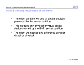 Common Europe Conference – Vienna | June 2012

Install IBM i using virtual optical or real media


        • The client partition will see all optical devices
          presented by the server partition.
        • This includes any physical or virtual optical
          devices owned by the IBM i server partition.
        • The client will not see any difference between
          virtual or physical.




                                                              © 2012 IBM Corporation
 