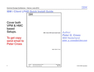 Common Europe Conference – Vienna | June 2012

IBM i Client LPAR Quick Install Guide



Cover both
VPM & HMC
based
Setups.                                         Author:
                                                Peter G. Croes
To get copy                                     IBM Nederland
send email to                                   peter_g_croes@nl.ibm.com

Peter Croes




5                                                             © 2012 IBM Corporation
 