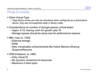 Common Europe Conference – Vienna | June 2012

Things to consider
     Client Virtual Tape
      – Tape library drives can only be virtualized when configured as a stand-alone
        device, they are not supported while in library mode
     Considerations on number of storage spaces (virtual disks)
      –Apprx. 4-12, leaving room for growth upto 16
      –Storage spaces should be same size for performance reasons
     IBM i host vs. VIOS
       –External storage
       –Skills
       –New virtualization enhancements like Active Memory Sharing,
        Suspend/Resume
     VPM limitations vs. HMC
      –Only virtual IO
      –No dynamic movement of resources
      –Maximum 4 client lpars

50                                                                          © 2012 IBM Corporation
 