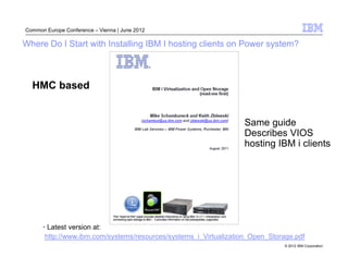 Common Europe Conference – Vienna | June 2012

Where Do I Start with Installing IBM I hosting clients on Power system?



  HMC based


                                                                  Same guide
                                                                  Describes VIOS
                                                                  hosting IBM i clients




      • Latest version at:
       http://www.ibm.com/systems/resources/systems_i_Virtualization_Open_Storage.pdf
                                                                              © 2012 IBM Corporation
 