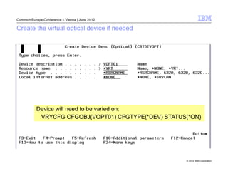 Common Europe Conference – Vienna | June 2012

Create the virtual optical device if needed




           Device will need to be varied on:
            VRYCFG CFGOBJ(VOPT01) CFGTYPE(*DEV) STATUS(*ON)




                                                      © 2012 IBM Corporation
 