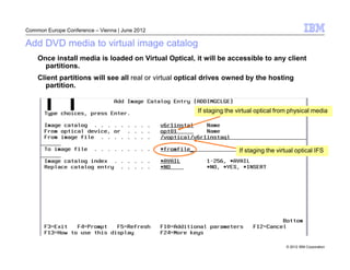 Common Europe Conference – Vienna | June 2012

Add DVD media to virtual image catalog
    Once install media is loaded on Virtual Optical, it will be accessible to any client
      partitions.
    Client partitions will see all real or virtual optical drives owned by the hosting
      partition.


                                                       If staging the virtual optical from physical media




                                                                      If staging the virtual optical IFS




                                                                                         © 2012 IBM Corporation
 