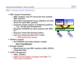 Common Europe Conference – Vienna | June 2012

IBM i Virtual Client Partitions
      IBM i-based Virtualization
        – IBM i partition uses I/O resources from another
           IBM i partition
        – Eliminates requirement to buy adapters and disk                  IBM i
           drives for each IBM i partition                    IBM I        Linux
                                                                           AIX
        – Supports simple creation of additional partitions
              . e.g., for test and development                Hypervisor
        – Requires POWER6 (or later) systems with IBM i       POWER
           6.1
        – Requires PowerVM standard edition
        – Can mix virtual and direct I/O in client
              – VPM based only virtual!
      Platform support
        – All POWER6 (and later) System models
              (NOT PowerBlades)
      Storage support
        – Determined by host IBM i partition (SAN, EXP24,
           integrated disk)
      LPAR management
        – HMC, (SDMC)
        – VPM (virtual partition manager) with IBM i 7.1                     © 2012 IBM Corporation
           TR3 (new in oct.2011)
 