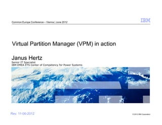 Common Europe Conference – Vienna | June 2012




Virtual Partition Manager (VPM) in action

Janus Hertz
Senior IT Specialist
IBM EMEA ETS Center of Competency for Power Systems




Rev. 11-06-2012                                       © 2012 IBM Corporation
 